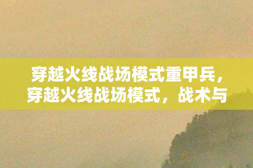 穿越火线战场模式重甲兵,穿越火线战场模式,战术与策略的深度剖析 穿越火线战场模式重甲兵,穿越火线战场模式,战术与策略的深度剖析