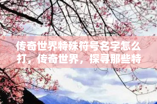 传奇世界特殊符号名字怎么打,传奇世界,探寻那些特殊角色的魅力 传奇世界特殊符号名字怎么打,传奇世界,探寻那些特殊角色的魅力