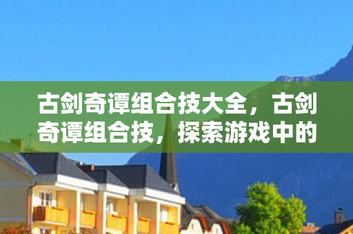古剑奇谭组合技大全，古剑奇谭组合技，探索游戏中的策略与美学