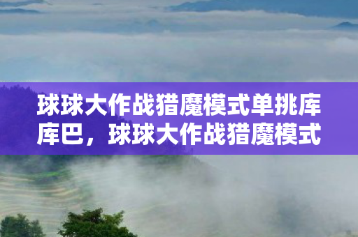 球球大作战猎魔模式单挑库库巴,球球大作战猎魔模式,挑战与策略的深度解析 球球大作战猎魔模式单挑库库巴,球球大作战猎魔模式,挑战与策略的深度解析