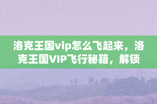 洛克王国vip怎么飞起来,洛克王国VIP飞行秘籍,解锁专属飞行特权 洛克王国vip怎么飞起来,洛克王国VIP飞行秘籍,解锁专属飞行特权