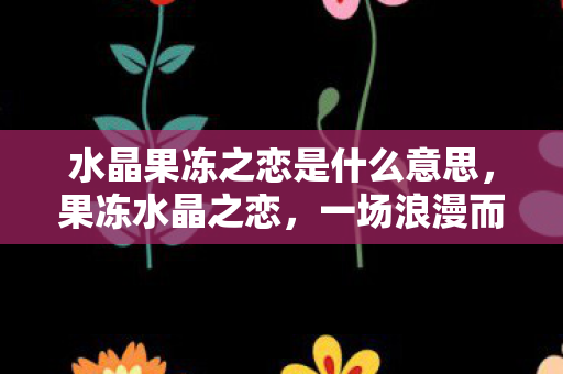 水晶果冻之恋是什么意思，果冻水晶之恋，一场浪漫而神秘的梗