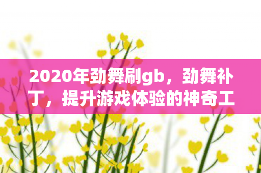 2020年劲舞刷gb,劲舞补丁,提升游戏体验的神奇工具 2020年劲舞刷gb,劲舞补丁,提升游戏体验的神奇工具