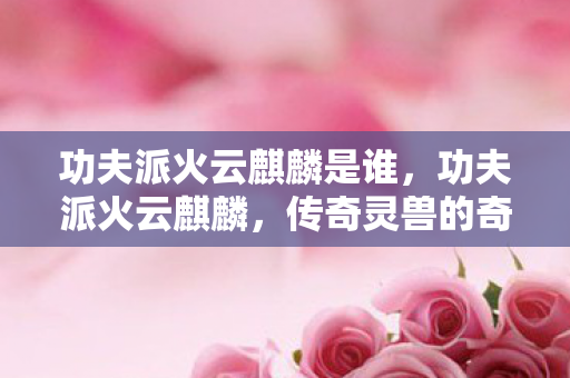 功夫派火云麒麟是谁,功夫派火云麒麟,传奇灵兽的奇幻之旅 功夫派火云麒麟是谁,功夫派火云麒麟,传奇灵兽的奇幻之旅