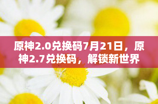 原神2.0兑换码7月21日,原神2.7兑换码,解锁新世界的钥匙 原神2.0兑换码7月21日,原神2.7兑换码,解锁新世界的钥匙