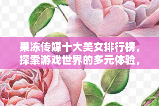 果冻传媒十大美女排行榜,探索游戏世界的多元体验,果冻传媒美传媒视角 果冻传媒十大美女排行榜,探索游戏世界的多元体验,果冻传媒美传媒视角