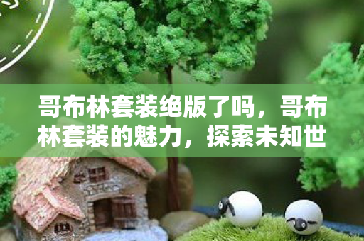 哥布林套装绝版了吗,哥布林套装的魅力,探索未知世界的勇气与荣耀 哥布林套装绝版了吗,哥布林套装的魅力,探索未知世界的勇气与荣耀