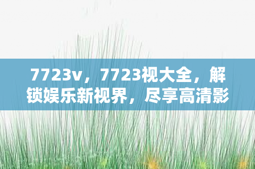 7723v，7723视大全，解锁娱乐新视界，尽享高清影视盛宴