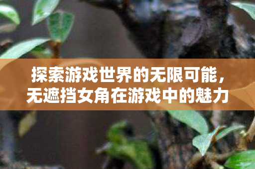 探索游戏世界的无限可能,无遮挡女角在游戏中的魅力与影响 探索游戏世界的无限可能,无遮挡女角在游戏中的魅力与影响