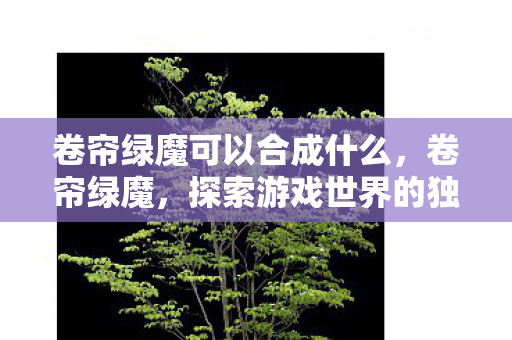 卷帘绿魔可以合成什么,卷帘绿魔,探索游戏世界的独特魅力 卷帘绿魔可以合成什么,卷帘绿魔,探索游戏世界的独特魅力