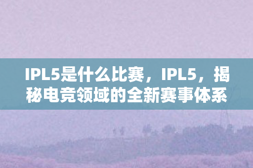 IPL5是什么比赛,IPL5,揭秘电竞领域的全新赛事体系 IPL5是什么比赛,IPL5,揭秘电竞领域的全新赛事体系
