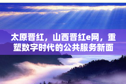 太原晋红,山西晋红e网,重塑数字时代的公共服务新面貌 太原晋红,山西晋红e网,重塑数字时代的公共服务新面貌