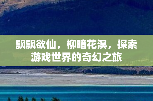 飘飘欲仙,柳暗花溟,探索游戏世界的奇幻之旅 飘飘欲仙,柳暗花溟,探索游戏世界的奇幻之旅