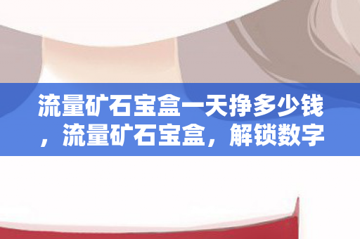 流量矿石宝盒一天挣多少钱，流量矿石宝盒，解锁数字时代的流量金矿