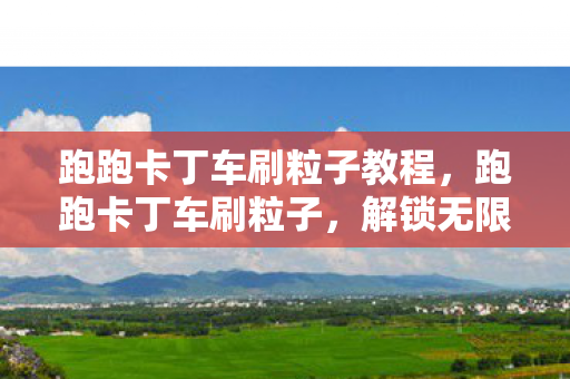 跑跑卡丁车刷粒子教程，跑跑卡丁车刷粒子，解锁无限可能的竞速之旅
