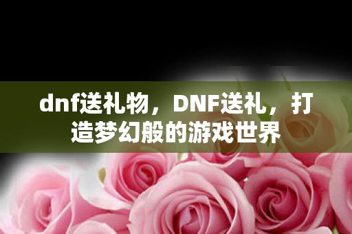 dnf送礼物,DNF送礼,打造梦幻般的游戏世界 dnf送礼物,DNF送礼,打造梦幻般的游戏世界