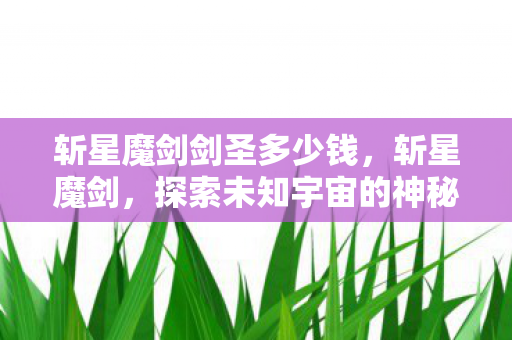 斩星魔剑剑圣多少钱,斩星魔剑,探索未知宇宙的神秘之旅 斩星魔剑剑圣多少钱,斩星魔剑,探索未知宇宙的神秘之旅