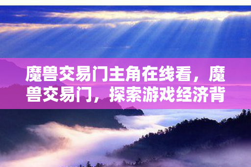 魔兽交易门主角在线看,魔兽交易门,探索游戏经济背后的秘密 魔兽交易门主角在线看,魔兽交易门,探索游戏经济背后的秘密