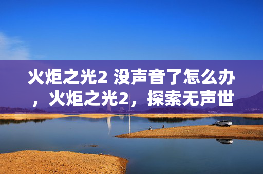 火炬之光2 没声音了怎么办,火炬之光2,探索无声世界的独特魅力 火炬之光2 没声音了怎么办,火炬之光2,探索无声世界的独特魅力