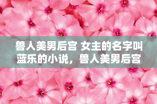 兽人美男后宫 女主的名字叫蓝乐的小说,兽人美男后宫,跨越种族的绝美爱恋 兽人美男后宫 女主的名字叫蓝乐的小说,兽人美男后宫,跨越种族的绝美爱恋