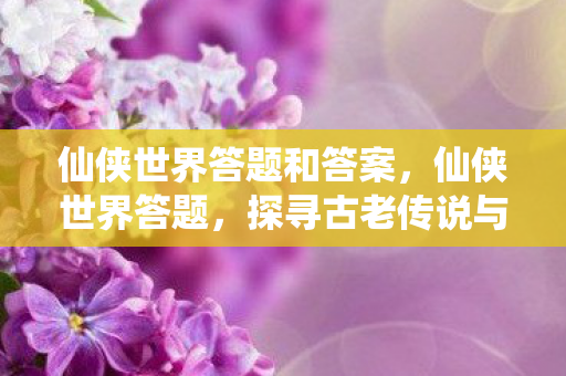 仙侠世界答题和答案,仙侠世界答题,探寻古老传说与神秘秘境 仙侠世界答题和答案,仙侠世界答题,探寻古老传说与神秘秘境