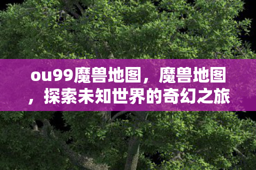 ou99魔兽地图,魔兽地图,探索未知世界的奇幻之旅 ou99魔兽地图,魔兽地图,探索未知世界的奇幻之旅