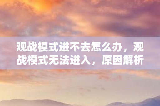 观战模式进不去怎么办,观战模式无法进入,原因解析与解决方案 观战模式进不去怎么办,观战模式无法进入,原因解析与解决方案