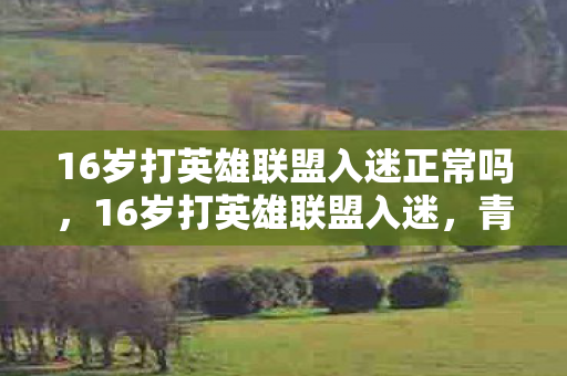 16岁打英雄联盟入迷正常吗,16岁打英雄联盟入迷,青春与游戏的碰撞 16岁打英雄联盟入迷正常吗,16岁打英雄联盟入迷,青春与游戏的碰撞