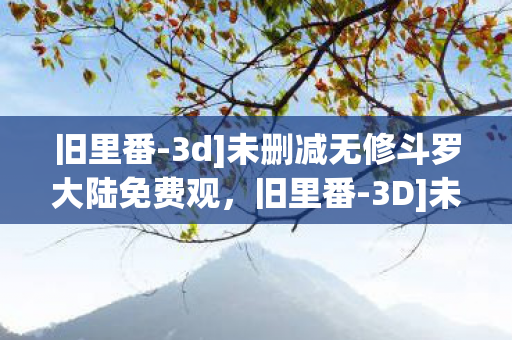 旧里番-3d]未删减无修斗罗大陆免费观，旧里番-3D]未删减无修，探索经典动漫的3D魅力