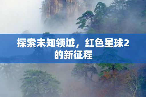 探索未知领域,红色星球2的新征程 探索未知领域,红色星球2的新征程