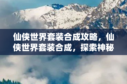 仙侠世界套装合成攻略,仙侠世界套装合成,探索神秘之旅的终极装备 仙侠世界套装合成攻略,仙侠世界套装合成,探索神秘之旅的终极装备