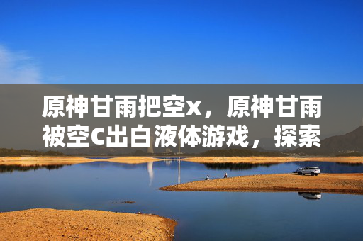 原神甘雨把空x,原神甘雨被空C出白液体游戏,探索未知世界的奇妙之旅 原神甘雨把空x,原神甘雨被空C出白液体游戏,探索未知世界的奇妙之旅