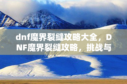 dnf魔界裂缝攻略大全，DNF魔界裂缝攻略，挑战与征服的终极指南