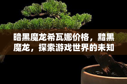 暗黑魔龙希瓦娜价格,黯黑魔龙,探索游戏世界的未知与神秘 暗黑魔龙希瓦娜价格,黯黑魔龙,探索游戏世界的未知与神秘