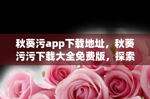 秋葵污app下载地址,秋葵污污下载大全免费版,探索娱乐新境界 秋葵污app下载地址,秋葵污污下载大全免费版,探索娱乐新境界