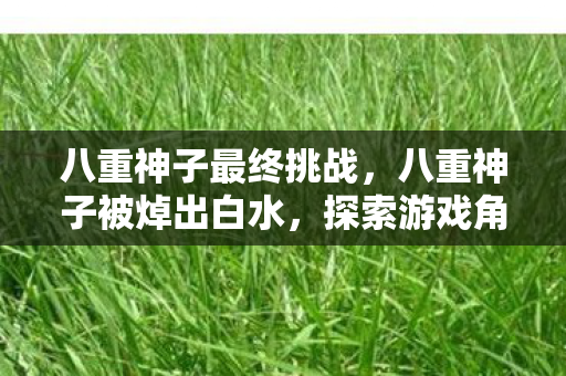 八重神子最终挑战，八重神子被焯出白水，探索游戏角色与玩家情感的深度交织