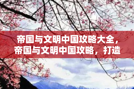 帝国与文明中国攻略大全，帝国与文明中国攻略，打造强盛帝国的策略指南