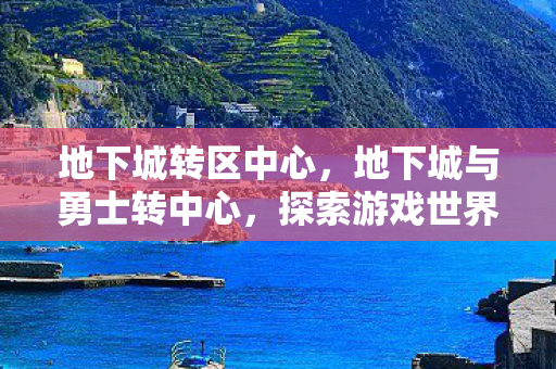 地下城转区中心，地下城与勇士转中心，探索游戏世界的无限可能