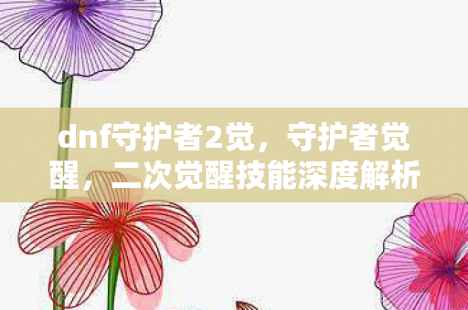 dnf守护者2觉，守护者觉醒，二次觉醒技能深度解析