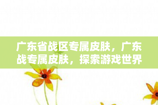 广东省战区专属皮肤,广东战专属皮肤,探索游戏世界的独特魅力 广东省战区专属皮肤,广东战专属皮肤,探索游戏世界的独特魅力