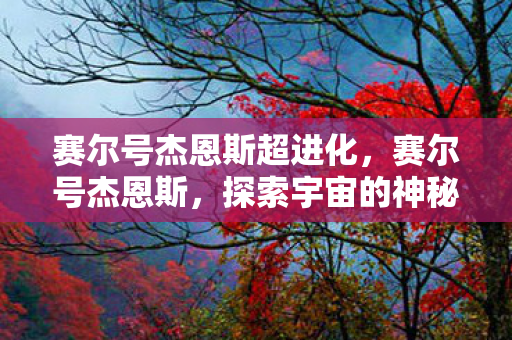 赛尔号杰恩斯超进化,赛尔号杰恩斯,探索宇宙的神秘之旅 赛尔号杰恩斯超进化,赛尔号杰恩斯,探索宇宙的神秘之旅