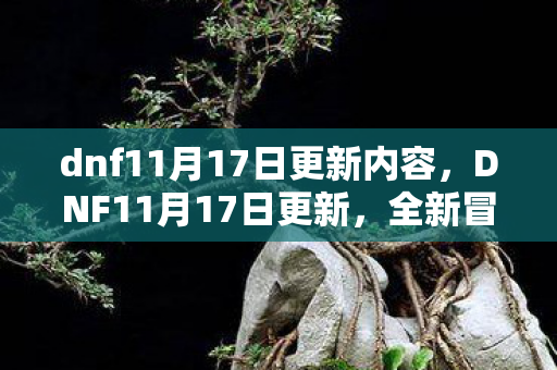 dnf11月17日更新内容,DNF11月17日更新,全新冒险与挑战即将开启 dnf11月17日更新内容,DNF11月17日更新,全新冒险与挑战即将开启