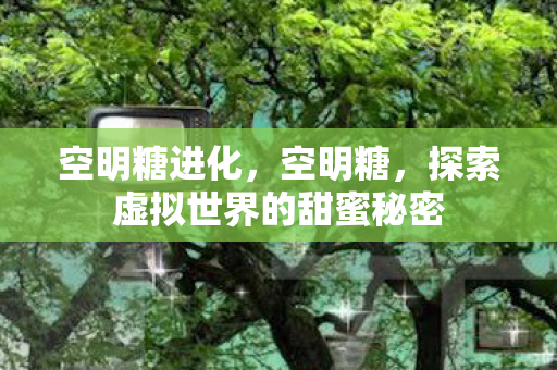 空明糖进化,空明糖,探索虚拟世界的甜蜜秘密 空明糖进化,空明糖,探索虚拟世界的甜蜜秘密