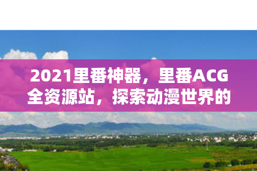 2021里番神器,里番ACG全资源站,探索动漫世界的无限可能 2021里番神器,里番ACG全资源站,探索动漫世界的无限可能