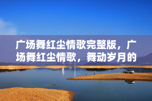 广场舞红尘情歌完整版,广场舞红尘情歌,舞动岁月的浪漫旋律 广场舞红尘情歌完整版,广场舞红尘情歌,舞动岁月的浪漫旋律