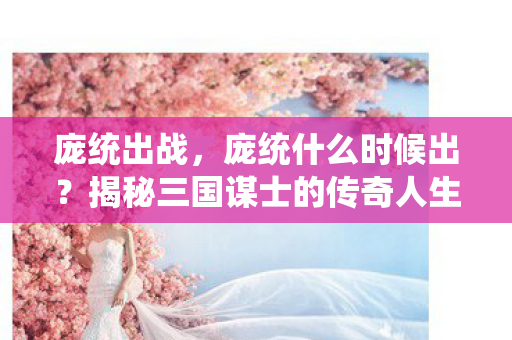 庞统出战,庞统什么时候出?揭秘三国谋士的传奇人生 庞统出战,庞统什么时候出?揭秘三国谋士的传奇人生