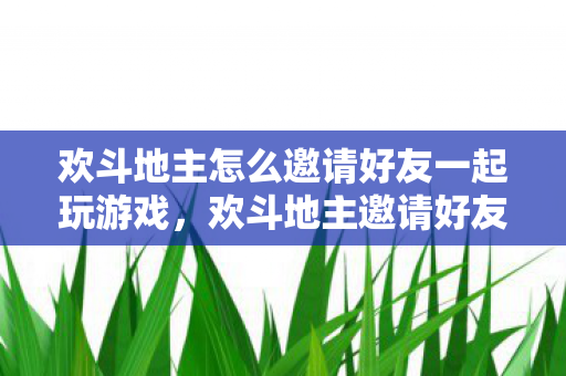 欢斗地主怎么邀请好友一起玩游戏，欢斗地主邀请好友同玩的详细指南