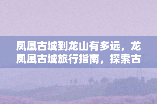 凤凰古城到龙山有多远，龙凤凰古城旅行指南，探索古老与自然的完美融合