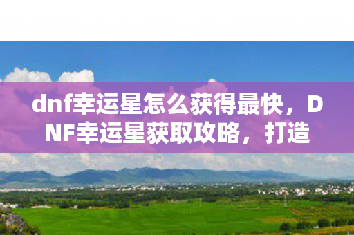 dnf幸运星怎么获得最快，DNF幸运星获取攻略，打造你的幸运光环