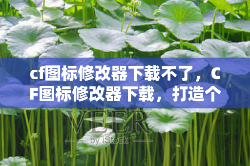 cf图标修改器下载不了，CF图标修改器下载，打造个性化游戏体验